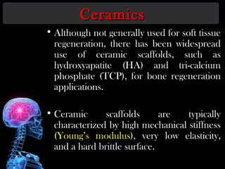 CeramicsCeramics
• Although not generally used for soft tissue
regeneration, there has been widespread
use of ceramic scaffolds, such as
hydroxyapatite (HA) and tri-calcium
phosphate (TCP), for bone regeneration
applications.
• Ceramic scaffolds are typically
characterized by high mechanical stiffness
(Young’s modulus), very low elasticity,
and a hard brittle surface.
 