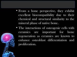 • From a bone perspective, they exhibit
excellent biocompatibility due to their
chemical and structural similarity to the
mineral phase of native bone.
• The interactions of osteogenic cells with
ceramics are important for bone
regeneration as ceramics are known to
enhance osteoblast differentiation and
proliferation.
 