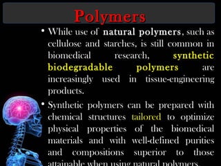 PolymersPolymers
• While use of natural polymers, such as
cellulose and starches, is still common in
biomedical research, synthetic
biodegradable polymers are
increasingly used in tissue-engineering
products.
• Synthetic polymers can be prepared with
chemical structures tailored to optimize
physical properties of the biomedical
materials and with well-defined purities
and compositions superior to those
 