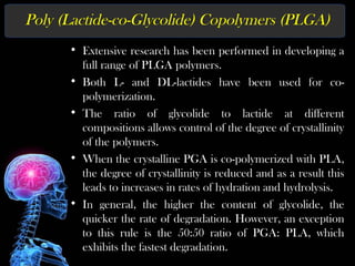 Poly (Lactide-co-Glycolide) Copolymers (PLGA)
• Extensive research has been performed in developing a
full range of PLGA polymers.
• Both L- and DL-lactides have been used for co-
polymerization.
• The ratio of glycolide to lactide at different
compositions allows control of the degree of crystallinity
of the polymers.
• When the crystalline PGA is co-polymerized with PLA,
the degree of crystallinity is reduced and as a result this
leads to increases in rates of hydration and hydrolysis.
• In general, the higher the content of glycolide, the
quicker the rate of degradation. However, an exception
to this rule is the 50:50 ratio of PGA: PLA, which
exhibits the fastest degradation.
 