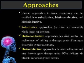 Approaches
• Current approaches to tissue engineering can be
stratified into substitutive, histioconductive, and
histioinductive.
 Substitutive approaches (ex vivo) are essentially
whole organ replacement,
 Histioconductive approaches (ex vivo) involve the
replacement of missing or damaged parts of an organ
tissue with ex-vivo constructs.
 Histioinductive approaches facilitate self-repair and
may involve gene therapy using DNA delivery via
plasmid vectors or growth factors.
 