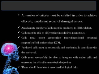 • A number of criteria must be satisfied in order to achieve
effective, long-lasting repair of damaged tissues.
 An adequate number of cells must be produced to fill the defect.
 Cells must be able to differentiate into desired phenotypes.
 Cells must adopt appropriate three-dimensional structural
support/scaffold and produce ECM.
 Produced cells must be structurally and mechanically compliant with
the native cell.
 Cells must successfully be able to integrate with native cells and
overcome the risk of immunological rejection.
 There should be minimal associated biological risks.
 