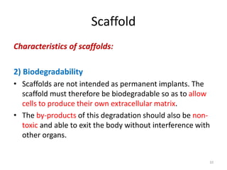 Scaffold
Characteristics of scaffolds:
2) Biodegradability
• Scaffolds are not intended as permanent implants. The
scaffold must therefore be biodegradable so as to allow
cells to produce their own extracellular matrix.
• The by-products of this degradation should also be non-
toxic and able to exit the body without interference with
other organs.
10
 