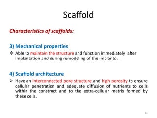 Scaffold
Characteristics of scaffolds:
3) Mechanical properties
 Able to maintain the structure and function immediately after
implantation and during remodeling of the implants .
4) Scaffold architecture
 Have an interconnected pore structure and high porosity to ensure
cellular penetration and adequate diffusion of nutrients to cells
within the construct and to the extra-cellular matrix formed by
these cells.
11
 