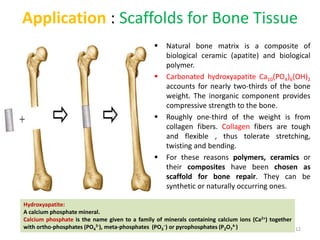 Application : Scaffolds for Bone Tissue
 Natural bone matrix is a composite of
biological ceramic (apatite) and biological
polymer.
 Carbonated hydroxyapatite Ca10(PO4)6(OH)2
accounts for nearly two-thirds of the bone
weight. The inorganic component provides
compressive strength to the bone.
 Roughly one-third of the weight is from
collagen fibers. Collagen fibers are tough
and flexible , thus tolerate stretching,
twisting and bending.
 For these reasons polymers, ceramics or
their composites have been chosen as
scaffold for bone repair. They can be
synthetic or naturally occurring ones.
Hydroxyapatite:
A calcium phosphate mineral.
Calcium phosphate is the name given to a family of minerals containing calcium ions (Ca2+) together
with ortho-phosphates (PO4
3-), meta-phosphates (PO3
−) or pyrophosphates (P2O7
4-) 12
 