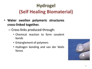 Hydrogel
(Self Healing Biomaterial)
• Water swollen polymeric structures
cross-linked together.
– Cross-links produced through:
• Chemical reaction to form covalent
bonds
• Entanglement of polymers
• Hydrogen bonding and van der Walls
forces
16
 