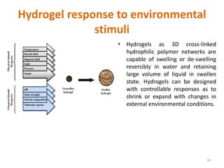 Hydrogel response to environmental
stimuli
• Hydrogels as 3D cross-linked
hydrophilic polymer networks are
capable of swelling or de-swelling
reversibly in water and retaining
large volume of liquid in swollen
state. Hydrogels can be designed
with controllable responses as to
shrink or expand with changes in
external environmental conditions.
19
 