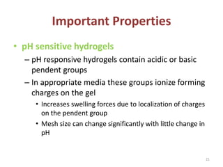 Important Properties
• pH sensitive hydrogels
– pH responsive hydrogels contain acidic or basic
pendent groups
– In appropriate media these groups ionize forming
charges on the gel
• Increases swelling forces due to localization of charges
on the pendent group
• Mesh size can change significantly with little change in
pH
21
 