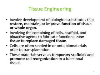 Tissue Engineering
• Involve development of biological substitutes that
restore, maintain, or improve function of tissue
or whole organ.
• Involving the combining of cells, scaffold, and
bioactive agents to fabricate functional new
tissue to replace damaged tissue.
• Cells are often seeded in or onto biomaterials
prior to transplantation.
• These materials serve as temporary scaffolds and
promote cell reorganization to a functional
tissue.
3
 