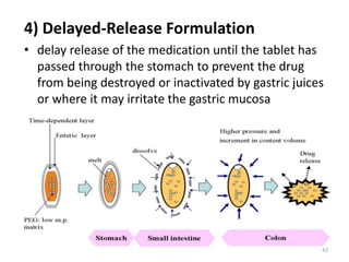 4) Delayed-Release Formulation
• delay release of the medication until the tablet has
passed through the stomach to prevent the drug
from being destroyed or inactivated by gastric juices
or where it may irritate the gastric mucosa
42
 