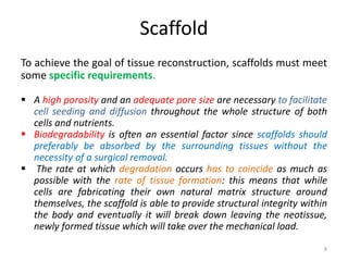 Scaffold
To achieve the goal of tissue reconstruction, scaffolds must meet
some specific requirements.
 A high porosity and an adequate pore size are necessary to facilitate
cell seeding and diffusion throughout the whole structure of both
cells and nutrients.
 Biodegradability is often an essential factor since scaffolds should
preferably be absorbed by the surrounding tissues without the
necessity of a surgical removal.
 The rate at which degradation occurs has to coincide as much as
possible with the rate of tissue formation: this means that while
cells are fabricating their own natural matrix structure around
themselves, the scaffold is able to provide structural integrity within
the body and eventually it will break down leaving the neotissue,
newly formed tissue which will take over the mechanical load.
8
 