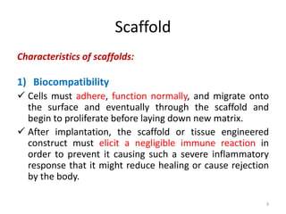 Scaffold
Characteristics of scaffolds:
1) Biocompatibility
 Cells must adhere, function normally, and migrate onto
the surface and eventually through the scaffold and
begin to proliferate before laying down new matrix.
 After implantation, the scaffold or tissue engineered
construct must elicit a negligible immune reaction in
order to prevent it causing such a severe inflammatory
response that it might reduce healing or cause rejection
by the body.
9
 