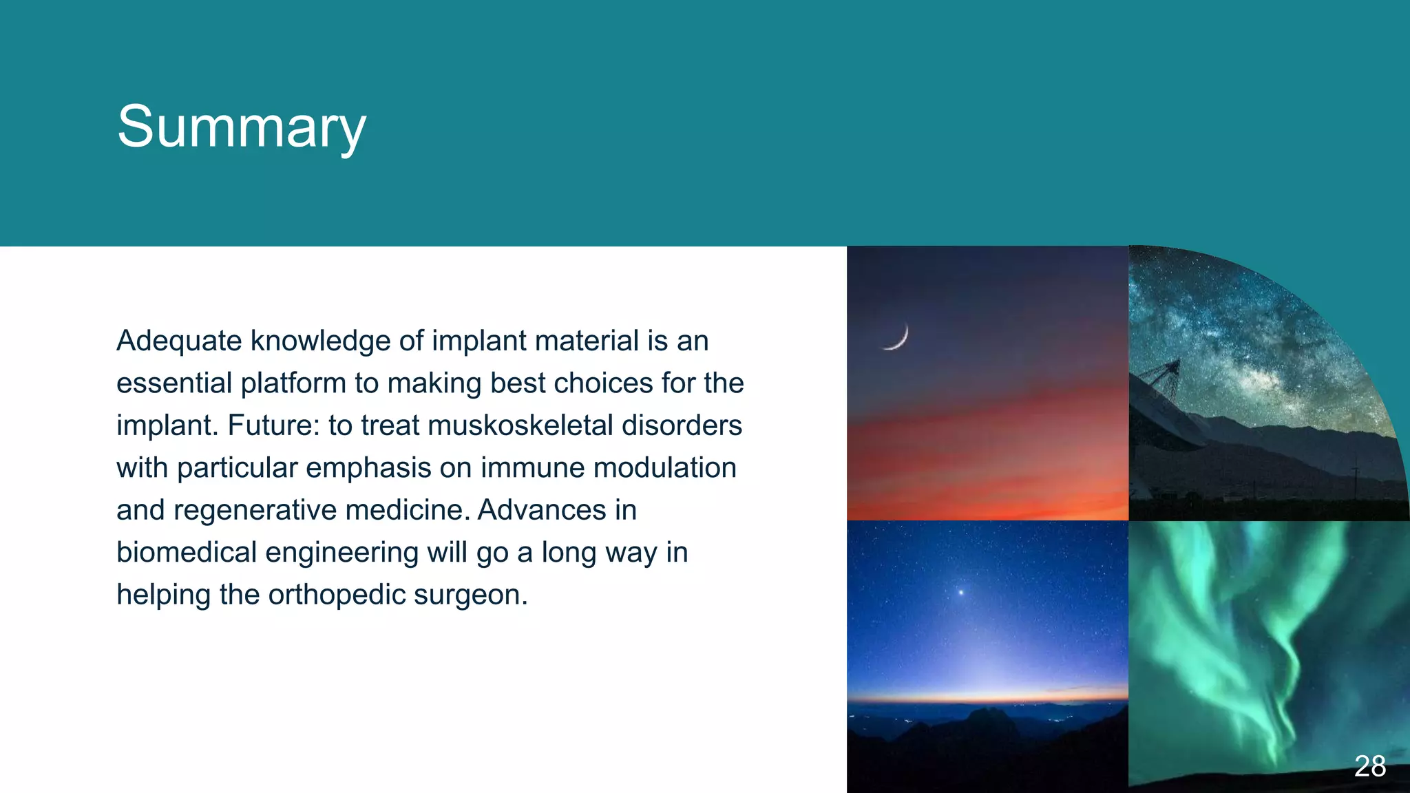 Summary
Adequate knowledge of implant material is an
essential platform to making best choices for the
implant. Future: to treat muskoskeletal disorders
with particular emphasis on immune modulation
and regenerative medicine. Advances in
biomedical engineering will go a long way in
helping the orthopedic surgeon.
28
 