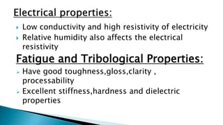  Low conductivity and high resistivity of electricity
 Relative humidity also affects the electrical
resistivity
Fatigue and Tribological Properties:
 Have good toughness,gloss,clarity ,
processability
 Excellent stiffness,hardness and dielectric
properties
 