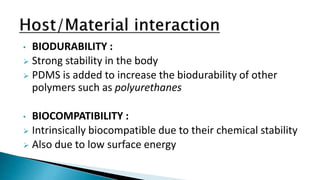 • BIODURABILITY :
 Strong stability in the body
 PDMS is added to increase the biodurability of other
polymers such as polyurethanes
• BIOCOMPATIBILITY :
 Intrinsically biocompatible due to their chemical stability
 Also due to low surface energy
 