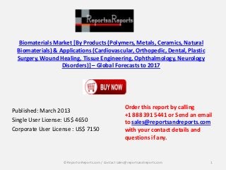 Biomaterials Market [By Products (Polymers, Metals, Ceramics, Natural
Biomaterials) & Applications (Cardiovascular, Orthopedic, Dental, Plastic
Surgery, Wound Healing, Tissue Engineering, Ophthalmology, Neurology
Disorders)] – Global Forecasts to 2017
Published: March 2013
Single User License: US$ 4650
Corporate User License : US$ 7150
Order this report by calling
+1 888 391 5441 or Send an email
to sales@reportsandreports.com
with your contact details and
questions if any.
1© ReportsnReports.com / Contact sales@reportsandreports.com
 