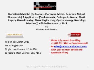 Biomaterials Market [By Products (Polymers, Metals, Ceramics, Natural
Biomaterials) & Applications (Cardiovascular, Orthopedic, Dental, Plastic
Surgery, Wound Healing, Tissue Engineering, Ophthalmology, Neurology
Disorders)] – Global Forecasts to 2017
By
MarketsandMarkets
Published: March 2013
No. of Pages: 504
Single User License: US$ 4650
Corporate User License: US$ 7150
Order this report by calling
+1 888 391 5441 or Send an email
to sales@reportsandreports.com
with your contact details and
questions if any.
1© ReportsnReports.com / Contact sales@reportsandreports.com
 
