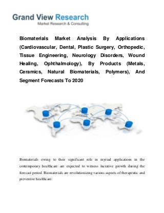 Biomaterials Market Analysis By Applications
(Cardiovascular, Dental, Plastic Surgery, Orthopedic,
Tissue Engineering, Neurology Disorders, Wound
Healing, Ophthalmology), By Products (Metals,
Ceramics, Natural Biomaterials, Polymers), And
Segment Forecasts To 2020
Biomaterials owing to their significant role in myriad applications in the
contemporary healthcare are expected to witness lucrative growth during the
forecast period. Biomaterials are revolutionizing various aspects of therapeutic and
preventive healthcare.
 