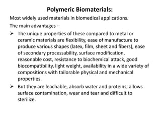 Polymeric Biomaterials:
Most widely used materials in biomedical applications.
The main advantages –
 The unique properties of these compared to metal or
ceramic materials are flexibility, ease of manufacture to
produce various shapes (latex, film, sheet and fibers), ease
of secondary processability, surface modification,
reasonable cost, resistance to biochemical attack, good
biocompatibility, light weight, availability in a wide variety of
compositions with tailorable physical and mechanical
properties.
 But they are leachable, absorb water and proteins, allows
surface contamination, wear and tear and difficult to
sterilize.
 