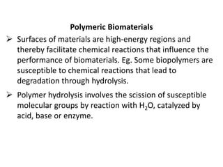Polymeric Biomaterials
 Surfaces of materials are high-energy regions and
thereby facilitate chemical reactions that influence the
performance of biomaterials. Eg. Some biopolymers are
susceptible to chemical reactions that lead to
degradation through hydrolysis.
 Polymer hydrolysis involves the scission of susceptible
molecular groups by reaction with H2O, catalyzed by
acid, base or enzyme.
 