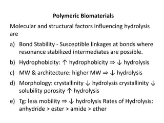 Polymeric Biomaterials
Molecular and structural factors influencing hydrolysis
are
a) Bond Stability - Susceptible linkages at bonds where
resonance stabilized intermediates are possible.
b) Hydrophobicity: ↑ hydrophobicity ⇒ ↓ hydrolysis
c) MW & architecture: higher MW ⇒ ↓ hydrolysis
d) Morphology: crystallinity ↓ hydrolysis crystallinity ↓
solubility porosity ↑ hydrolysis
e) Tg: less mobility ⇒ ↓ hydrolysis Rates of Hydrolysis:
anhydride > ester > amide > ether
 
