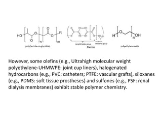 However, some olefins (e.g., Ultrahigh molecular weight
polyethylene-UHMWPE: joint cup liners), halogenated
hydrocarbons (e.g., PVC: catheters; PTFE: vascular grafts), siloxanes
(e.g., PDMS: soft tissue prostheses) and sulfones (e.g., PSF: renal
dialysis membranes) exhibit stable polymer chemistry.
 
