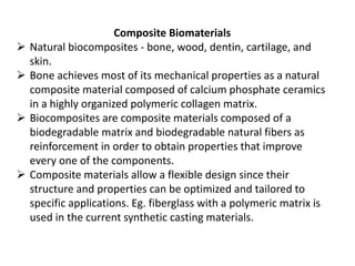 Composite Biomaterials
 Natural biocomposites - bone, wood, dentin, cartilage, and
skin.
 Bone achieves most of its mechanical properties as a natural
composite material composed of calcium phosphate ceramics
in a highly organized polymeric collagen matrix.
 Biocomposites are composite materials composed of a
biodegradable matrix and biodegradable natural fibers as
reinforcement in order to obtain properties that improve
every one of the components.
 Composite materials allow a flexible design since their
structure and properties can be optimized and tailored to
specific applications. Eg. fiberglass with a polymeric matrix is
used in the current synthetic casting materials.
 