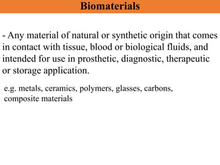 - Any material of natural or synthetic origin that comes
in contact with tissue, blood or biological fluids, and
intended for use in prosthetic, diagnostic, therapeutic
or storage application.
e.g. metals, ceramics, polymers, glasses, carbons,
composite materials
Biomaterials
 