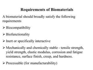 Requirements of Biomaterials
A biomaterial should broadly satisfy the following
requirements
 Biocompatibility
 Biofunctionality
 Inert or specifically interactive
 Mechanically and chemically stable - tensile strength,
yield strength, elastic modulus, corrosion and fatigue
resistance, surface finish, creep, and hardness.
 Processable (for manufacturability)
 