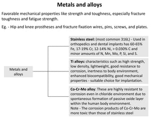 8
Metals and
alloys
Metals and alloys
Favorable mechanical properties like strength and toughness, especially fracture
toughness and fatigue strength.
Eg. - Hip and knee prostheses and fracture fixation wires, pins, screws, and plates.
Stainless steel: (most common 316L) - Used in
orthopedics and dental implants has 60-65%
Fe, 17-19% Cr, 12-14% Ni, > 0.030% C and
minor amounts of N, Mn, Mo, P, Si, and S.
Ti alloys: characteristics such as high strength,
low density, lightweight, good resistance to
corrosion, inertness to body environment,
enhanced biocompatibility, good mechanical
properties - suitable choice for implantation.
Co-Cr-Mo alloy: These are highly resistant to
corrosion even in chloride environment due to
spontaneous formation of passive oxide layer
within the human body environment.
Note - The corrosion products of Co-Cr-Mo are
more toxic than those of stainless steel
 