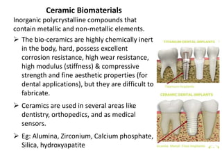 Ceramic Biomaterials
Inorganic polycrystalline compounds that
contain metallic and non-metallic elements.
 The bio-ceramics are highly chemically inert
in the body, hard, possess excellent
corrosion resistance, high wear resistance,
high modulus (stiffness) & compressive
strength and fine aesthetic properties (for
dental applications), but they are difficult to
fabricate.
 Ceramics are used in several areas like
dentistry, orthopedics, and as medical
sensors.
 Eg: Alumina, Zirconium, Calcium phosphate,
Silica, hydroxyapatite
 