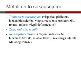 Metāli un to sakausējumi
• Titāns un tā sakausējumi (visplašāk pielietots,
labākā biosaderība, viegls, rezistents pret koroziju,
relatīvi mīksts, viegli deformējams)
• Zelts, sudrabs, tantāls
• Nerūsējošais tērauds (Ni jonu izdale→ Ni
hipersensitivitāte, relatīvi trausls, raksturīgs izteikts
Me «nogurums»)
 