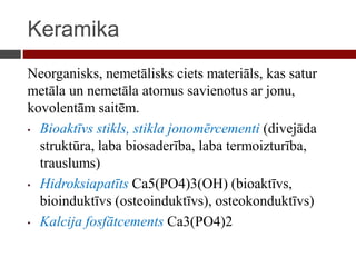 Keramika
Neorganisks, nemetālisks ciets materiāls, kas satur
metāla un nemetāla atomus savienotus ar jonu,
kovolentām saitēm.
• Bioaktīvs stikls, stikla jonomērcementi (divejāda
struktūra, laba biosaderība, laba termoizturība,
trauslums)
• Hidroksiapatīts Ca5(PO4)3(OH) (bioaktīvs,
bioinduktīvs (osteoinduktīvs), osteokonduktīvs)
• Kalcija fosfātcements Ca3(PO4)2
 