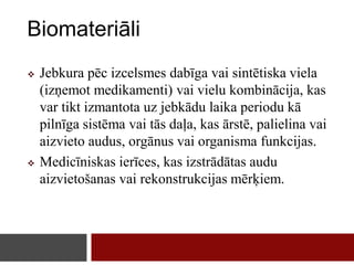 Biomateriāli
 Jebkura pēc izcelsmes dabīga vai sintētiska viela
(izņemot medikamenti) vai vielu kombinācija, kas
var tikt izmantota uz jebkādu laika periodu kā
pilnīga sistēma vai tās daļa, kas ārstē, palielina vai
aizvieto audus, orgānus vai organisma funkcijas.
 Medicīniskas ierīces, kas izstrādātas audu
aizvietošanas vai rekonstrukcijas mērķiem.
 