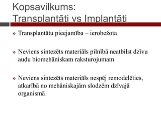 Kopsavilkums:
Transplantāti vs Implantāti
 Transplantātu pieejamība – ierobežota
 Neviens sintezēts materiāls pilnībā neatbilst dzīvu
audu biomehāniskam raksturojumam
 Neviens sintezēts materiāls nespēj remodelēties,
atkarībā no mehāniskajām slodzēm dzīvajā
organismā
 