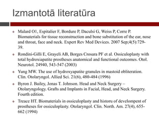 Izmantotā literatūra
 Malard O1, Espitalier F, Bordure P, Daculsi G, Weiss P, Corre P.
Biomaterials for tissue reconstruction and bone substitution of the ear, nose
and throat, face and neck. Expert Rev Med Devices. 2007 Sep;4(5):729-
39.
 Rondini-Gilli E, Grayeli AB, Borges Crosara PF et al. Ossiculoplasty with
total hydroxiapatite prostheses anatomical and functional outcomes. Otol.
Neurotol. 24940, 543-547 (2003)
 Yung MW. The use of hydroxyapatite granules in mastoid obliteration.
Clin. Otolaryngol. Allied Sci. 21(6), 480-484 (1996)
 Byron J. Bailey, Jonas T. Johnson. Head and Neck Surgery –
Otolaryngology. Grafts and Implants in Facial, Head, and Neck Surgery.
Fourth edition.
 Treace HT. Biomaterials in ossiculoplasty and historu of develompent of
prostheses for ossiculoplasty. Otolaryngol. Clin. North. Am. 27(4), 655-
662 (1994)
 