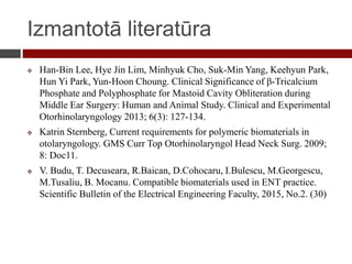 Izmantotā literatūra
 Han-Bin Lee, Hye Jin Lim, Minhyuk Cho, Suk-Min Yang, Keehyun Park,
Hun Yi Park, Yun-Hoon Choung. Clinical Significance of β-Tricalcium
Phosphate and Polyphosphate for Mastoid Cavity Obliteration during
Middle Ear Surgery: Human and Animal Study. Clinical and Experimental
Otorhinolaryngology 2013; 6(3): 127-134.
 Katrin Sternberg, Current requirements for polymeric biomaterials in
otolaryngology. GMS Curr Top Otorhinolaryngol Head Neck Surg. 2009;
8: Doc11.
 V. Budu, T. Decuseara, R.Baican, D.Cohocaru, I.Bulescu, M.Georgescu,
M.Tusaliu, B. Mocanu. Compatible biomaterials used in ENT practice.
Scientific Bulletin of the Electrical Engineering Faculty, 2015, No.2. (30)
 