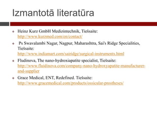 Izmantotā literatūra
 Heinz Kurz GmbH Medizintechnik, Tiešsaite:
http://www.kurzmed.com/en/contact/
 Ps Swavalambi Nagar, Nagpur, Maharashtra, Sai's Ridge Specialities,
Tiešsaite:
http://www.indiamart.com/sairidge/surgical-instruments.html
 Fludinova, The nano-hydroxiapatite specialist, Tiešsaite:
http://www.fluidinova.com/company-nano-hydroxyapatite-manufacturer-
and-supplier
 Grace Medical, ENT, Redefined. Tiešsaite:
http://www.gracemedical.com/products/ossicular-prostheses/
 