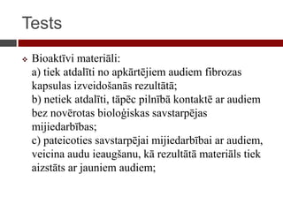 Tests
 Bioaktīvi materiāli:
a) tiek atdalīti no apkārtējiem audiem fibrozas
kapsulas izveidošanās rezultātā;
b) netiek atdalīti, tāpēc pilnībā kontaktē ar audiem
bez novērotas bioloģiskas savstarpējas
mijiedarbības;
c) pateicoties savstarpējai mijiedarbībai ar audiem,
veicina audu ieaugšanu, kā rezultātā materiāls tiek
aizstāts ar jauniem audiem;
 