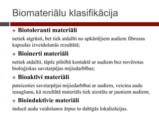 Biomateriālu klasifikācija
 Biotoleranti materiāli
netiek atgrūsti, bet tiek atdalīti no apkārtējiem audiem fibrozas
kapsulas izveidošanās rezultātā;
 Bioinerti materiāli
netiek atdalīti, tāpēc pilnībā kontaktē ar audiem bez novērotas
bioloģiskas savstarpējas mijiedarbības;
 Bioaktīvi materiāli
pateicoties savstarpējai mijiedarbībai ar audiem, veicina audu
ieaugšanu, kā rezultātā materiāls tiek aizstāts ar jauniem audiem;
 Bioinduktīvie materiāli
inducē audu veidošanos ārpus to dabīgās lokalizācijas.
 
