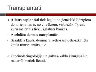 Transplantāti
 Allotransplantāti tiek iegūti no ģenētiski līdzīgiem
donoriem, tas ir, no cilvēkiem, visbiežāk līķiem,
kuru materiāls tiek uzglabāts bankās.
• Acelulāra dermas transplantāts
• Sasaldēts kauls, demineralizēts-sasaldēts-izkaltēts
kaula transplantāts, u.c.
 Otorinolaringoloģijā un galvas-kakla ķirurģijā šie
materiāli netiek lietoti.
 