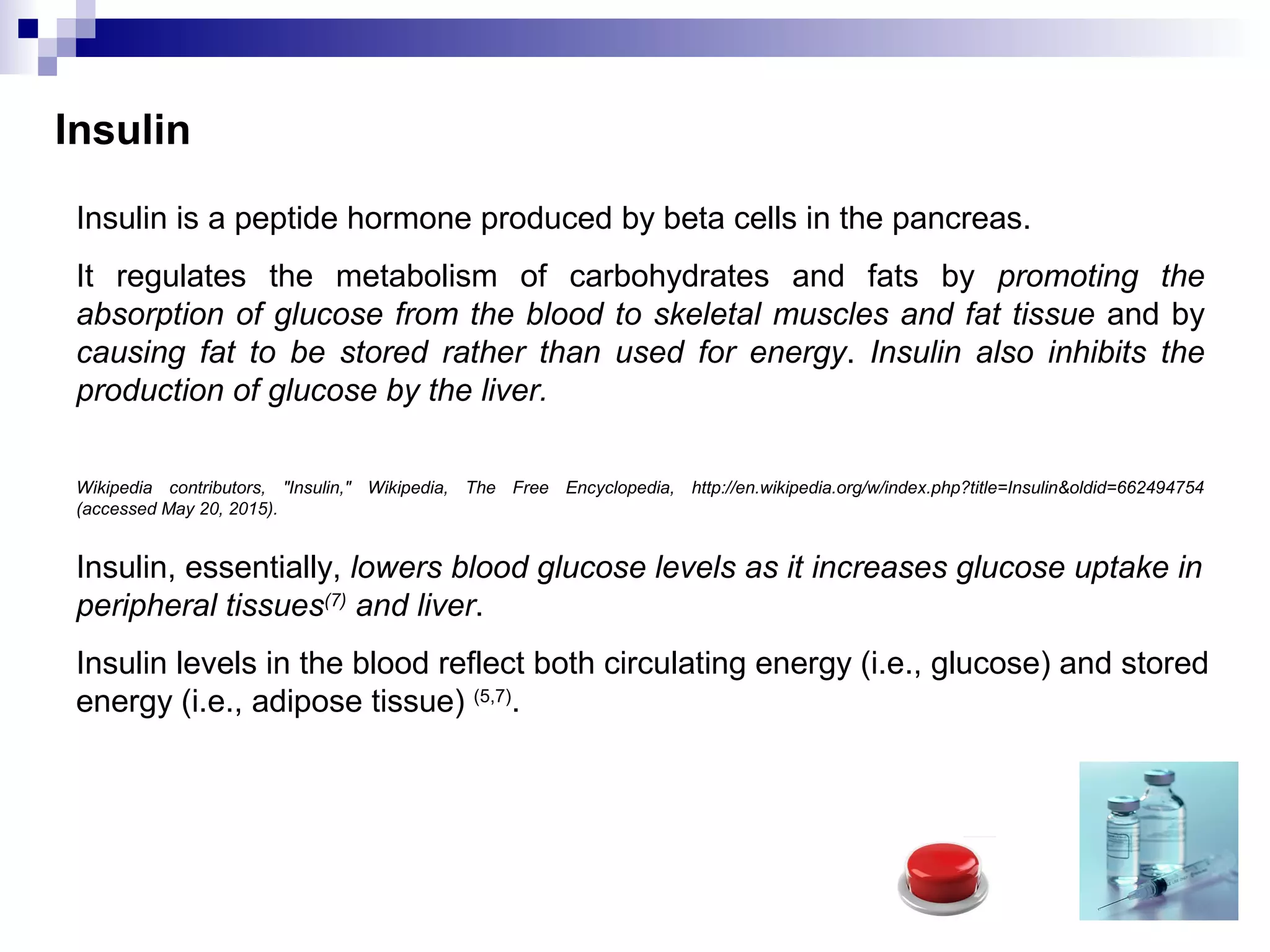 Insulin
Insulin is a peptide hormone produced by beta cells in the pancreas.
It regulates the metabolism of carbohydrates and fats by promoting the
absorption of glucose from the blood to skeletal muscles and fat tissue and by
causing fat to be stored rather than used for energy. Insulin also inhibits the
production of glucose by the liver.
Wikipedia contributors, "Insulin," Wikipedia, The Free Encyclopedia, http://en.wikipedia.org/w/index.php?title=Insulin&oldid=662494754
(accessed May 20, 2015).
Insulin, essentially, lowers blood glucose levels as it increases glucose uptake in
peripheral tissues(7)
and liver.
Insulin levels in the blood reflect both circulating energy (i.e., glucose) and stored
energy (i.e., adipose tissue) (5,7)
.
 