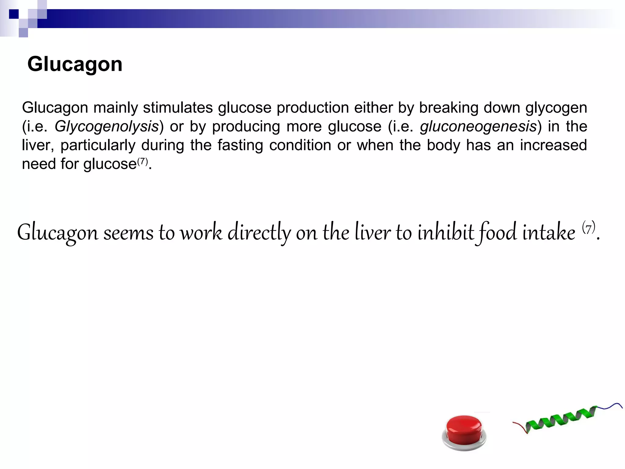 Glucagon
Glucagon mainly stimulates glucose production either by breaking down glycogen
(i.e. Glycogenolysis) or by producing more glucose (i.e. gluconeogenesis) in the
liver, particularly during the fasting condition or when the body has an increased
need for glucose(7)
.
Glucagon seems to work directly on the liver to inhibit food intake (7)
.
 