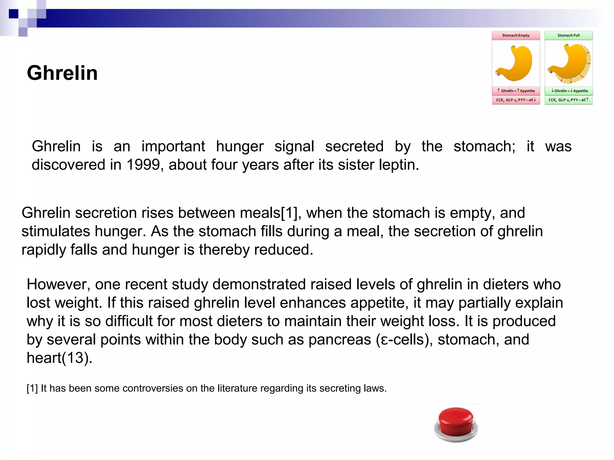 Ghrelin
Ghrelin is an important hunger signal secreted by the stomach; it was
discovered in 1999, about four years after its sister leptin.
Ghrelin secretion rises between meals[1], when the stomach is empty, and
stimulates hunger. As the stomach fills during a meal, the secretion of ghrelin
rapidly falls and hunger is thereby reduced.
However, one recent study demonstrated raised levels of ghrelin in dieters who
lost weight. If this raised ghrelin level enhances appetite, it may partially explain
why it is so difficult for most dieters to maintain their weight loss. It is produced
by several points within the body such as pancreas ( -cells), stomach, andɛ
heart(13).
[1] It has been some controversies on the literature regarding its secreting laws.
 