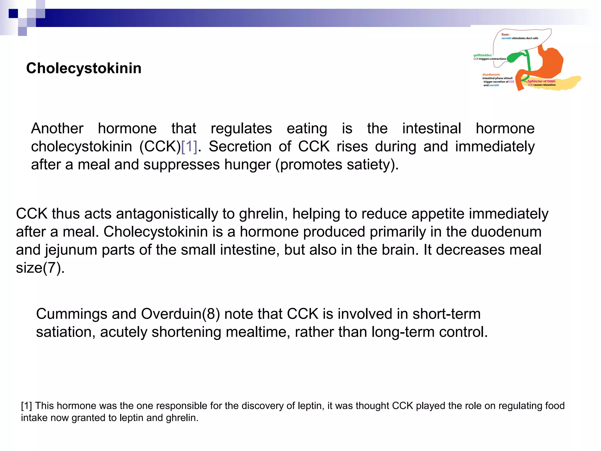 Cholecystokinin
Another hormone that regulates eating is the intestinal hormone
cholecystokinin (CCK)[1]. Secretion of CCK rises during and immediately
after a meal and suppresses hunger (promotes satiety).
[1] This hormone was the one responsible for the discovery of leptin, it was thought CCK played the role on regulating food
intake now granted to leptin and ghrelin.
CCK thus acts antagonistically to ghrelin, helping to reduce appetite immediately
after a meal. Cholecystokinin is a hormone produced primarily in the duodenum
and jejunum parts of the small intestine, but also in the brain. It decreases meal
size(7).
Cummings and Overduin(8) note that CCK is involved in short-term
satiation, acutely shortening mealtime, rather than long-term control.
 