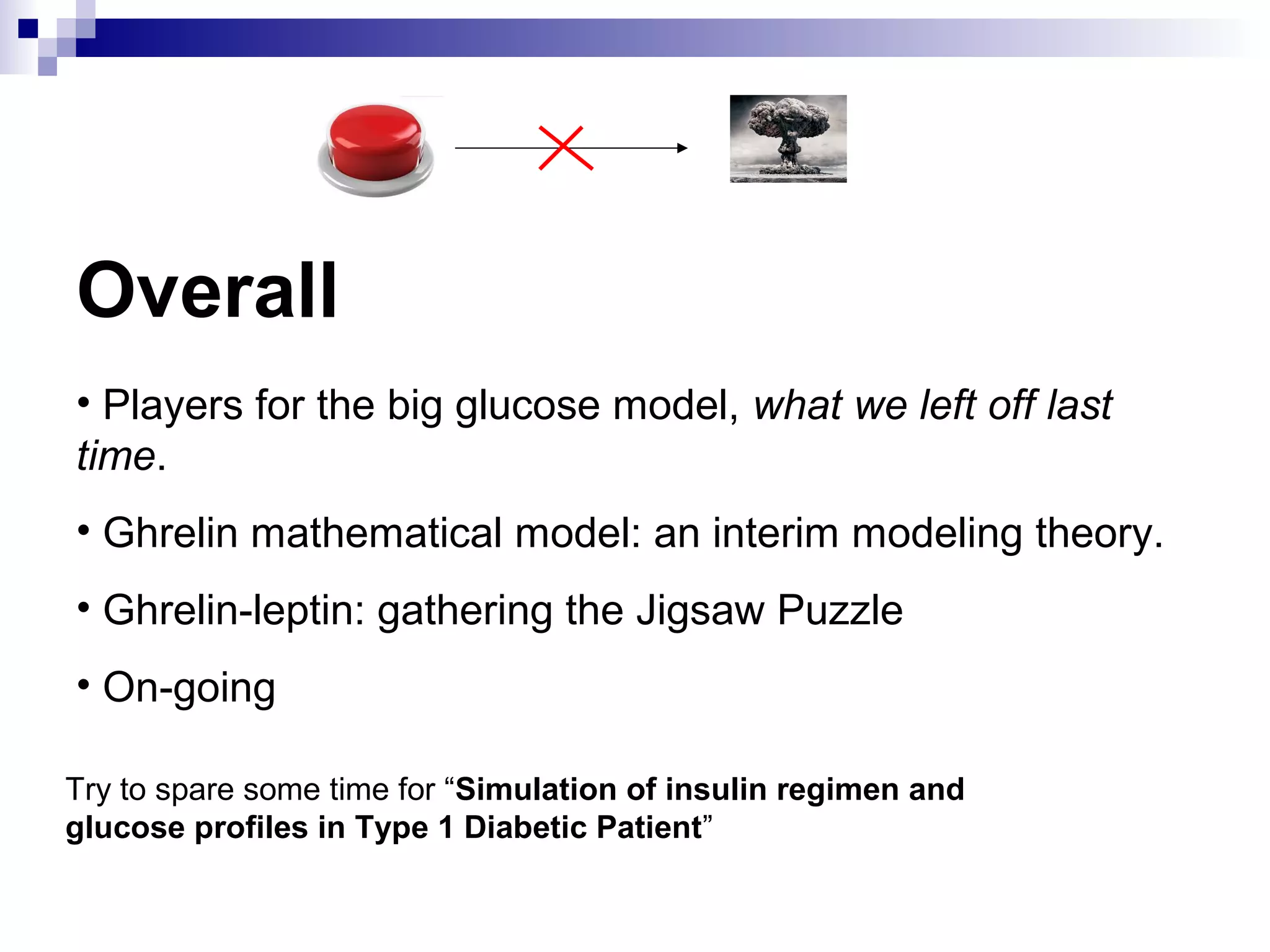 Overall
• Players for the big glucose model, what we left off last
time.
• Ghrelin mathematical model: an interim modeling theory.
• Ghrelin-leptin: gathering the Jigsaw Puzzle
• On-going
Try to spare some time for “Simulation of insulin regimen and
glucose profiles in Type 1 Diabetic Patient”
 