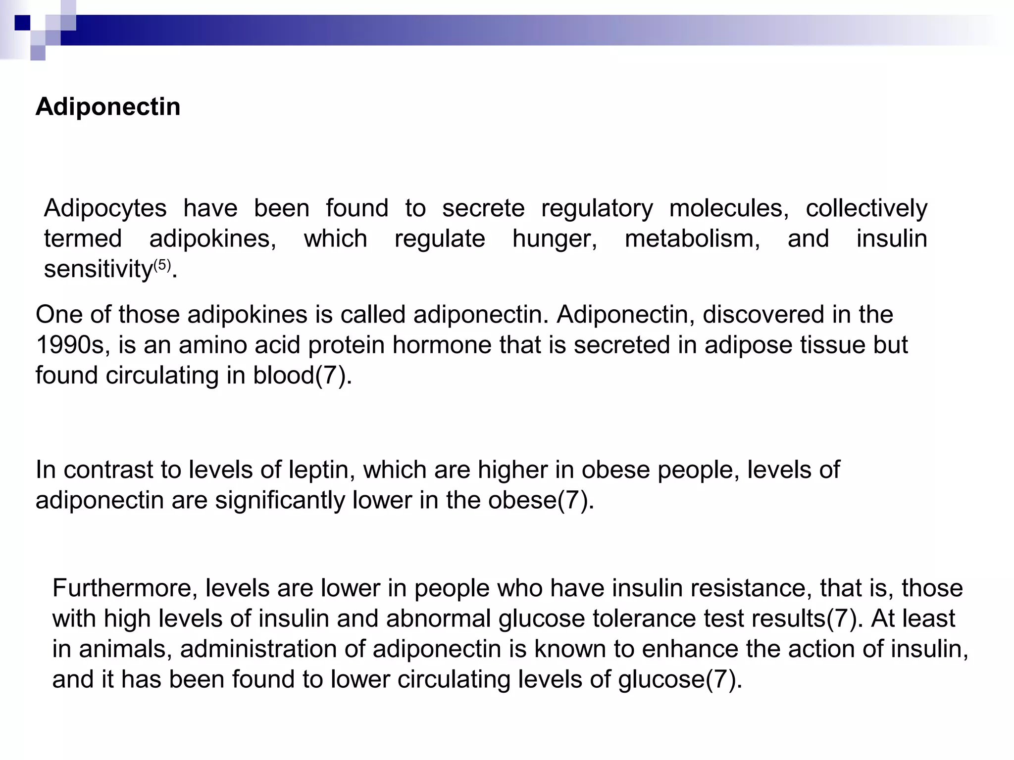 Adiponectin
Adipocytes have been found to secrete regulatory molecules, collectively
termed adipokines, which regulate hunger, metabolism, and insulin
sensitivity(5)
.
One of those adipokines is called adiponectin. Adiponectin, discovered in the
1990s, is an amino acid protein hormone that is secreted in adipose tissue but
found circulating in blood(7).
In contrast to levels of leptin, which are higher in obese people, levels of
adiponectin are significantly lower in the obese(7).
Furthermore, levels are lower in people who have insulin resistance, that is, those
with high levels of insulin and abnormal glucose tolerance test results(7). At least
in animals, administration of adiponectin is known to enhance the action of insulin,
and it has been found to lower circulating levels of glucose(7).
 