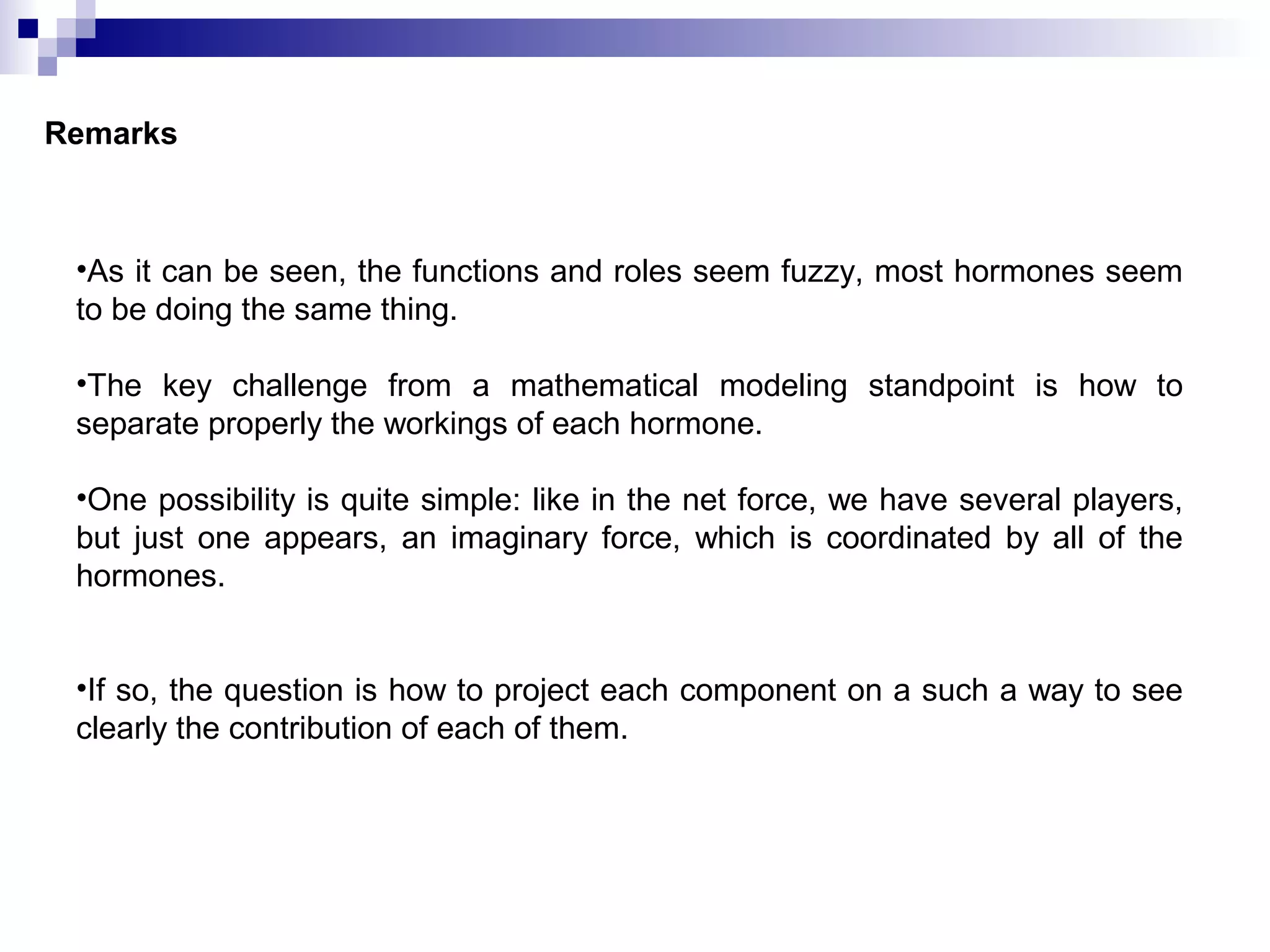 Remarks
•As it can be seen, the functions and roles seem fuzzy, most hormones seem
to be doing the same thing.
•The key challenge from a mathematical modeling standpoint is how to
separate properly the workings of each hormone.
•One possibility is quite simple: like in the net force, we have several players,
but just one appears, an imaginary force, which is coordinated by all of the
hormones.
•If so, the question is how to project each component on a such a way to see
clearly the contribution of each of them.
 