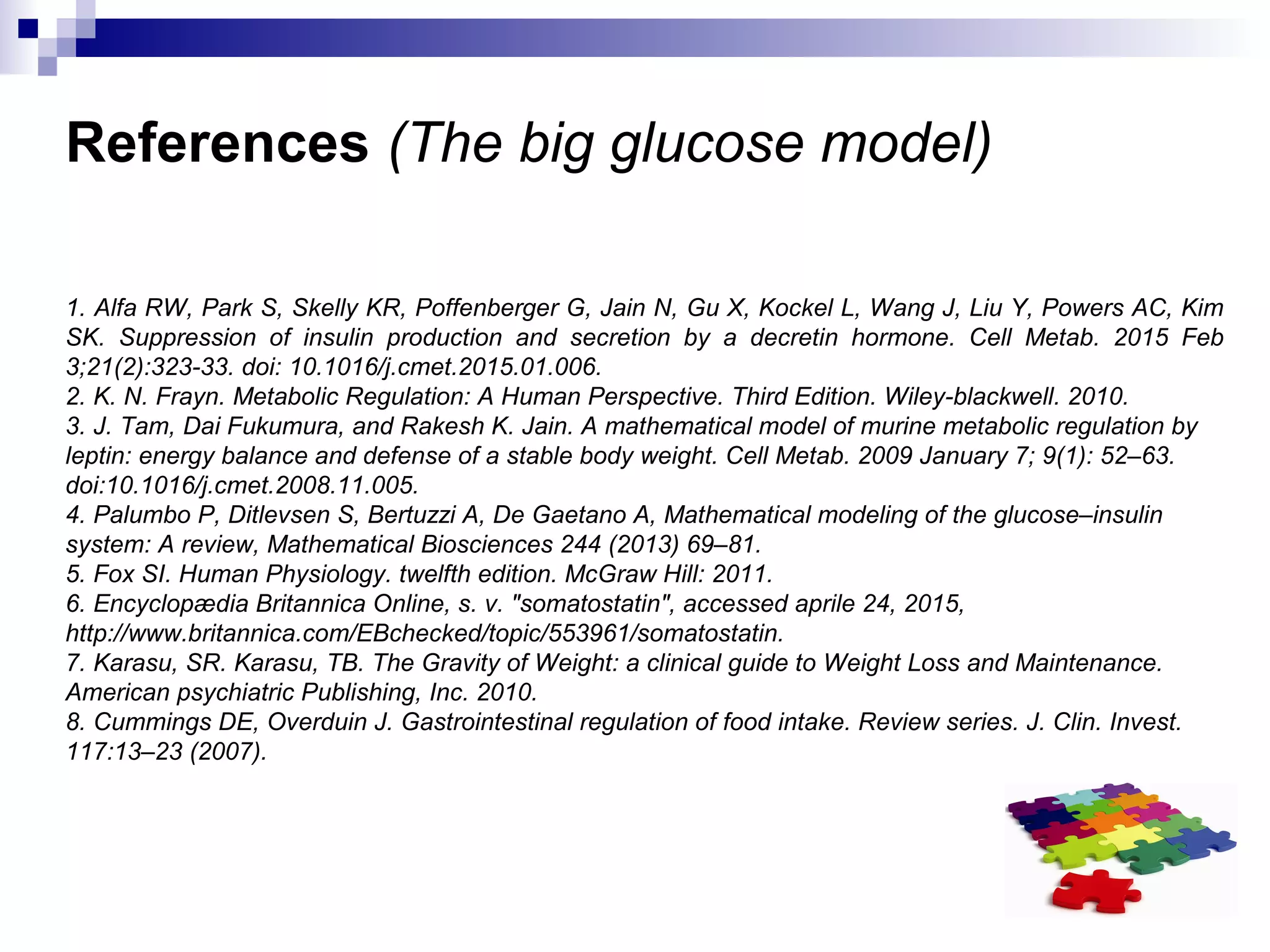 References (The big glucose model)
1. Alfa RW, Park S, Skelly KR, Poffenberger G, Jain N, Gu X, Kockel L, Wang J, Liu Y, Powers AC, Kim
SK. Suppression of insulin production and secretion by a decretin hormone. Cell Metab. 2015 Feb
3;21(2):323-33. doi: 10.1016/j.cmet.2015.01.006.
2. K. N. Frayn. Metabolic Regulation: A Human Perspective. Third Edition. Wiley-blackwell. 2010.
3. J. Tam, Dai Fukumura, and Rakesh K. Jain. A mathematical model of murine metabolic regulation by
leptin: energy balance and defense of a stable body weight. Cell Metab. 2009 January 7; 9(1): 52–63.
doi:10.1016/j.cmet.2008.11.005.
4. Palumbo P, Ditlevsen S, Bertuzzi A, De Gaetano A, Mathematical modeling of the glucose–insulin
system: A review, Mathematical Biosciences 244 (2013) 69–81.
5. Fox SI. Human Physiology. twelfth edition. McGraw Hill: 2011.
6. Encyclopædia Britannica Online, s. v. "somatostatin", accessed aprile 24, 2015,
http://www.britannica.com/EBchecked/topic/553961/somatostatin.
7. Karasu, SR. Karasu, TB. The Gravity of Weight: a clinical guide to Weight Loss and Maintenance.
American psychiatric Publishing, Inc. 2010.
8. Cummings DE, Overduin J. Gastrointestinal regulation of food intake. Review series. J. Clin. Invest.
117:13–23 (2007).
 