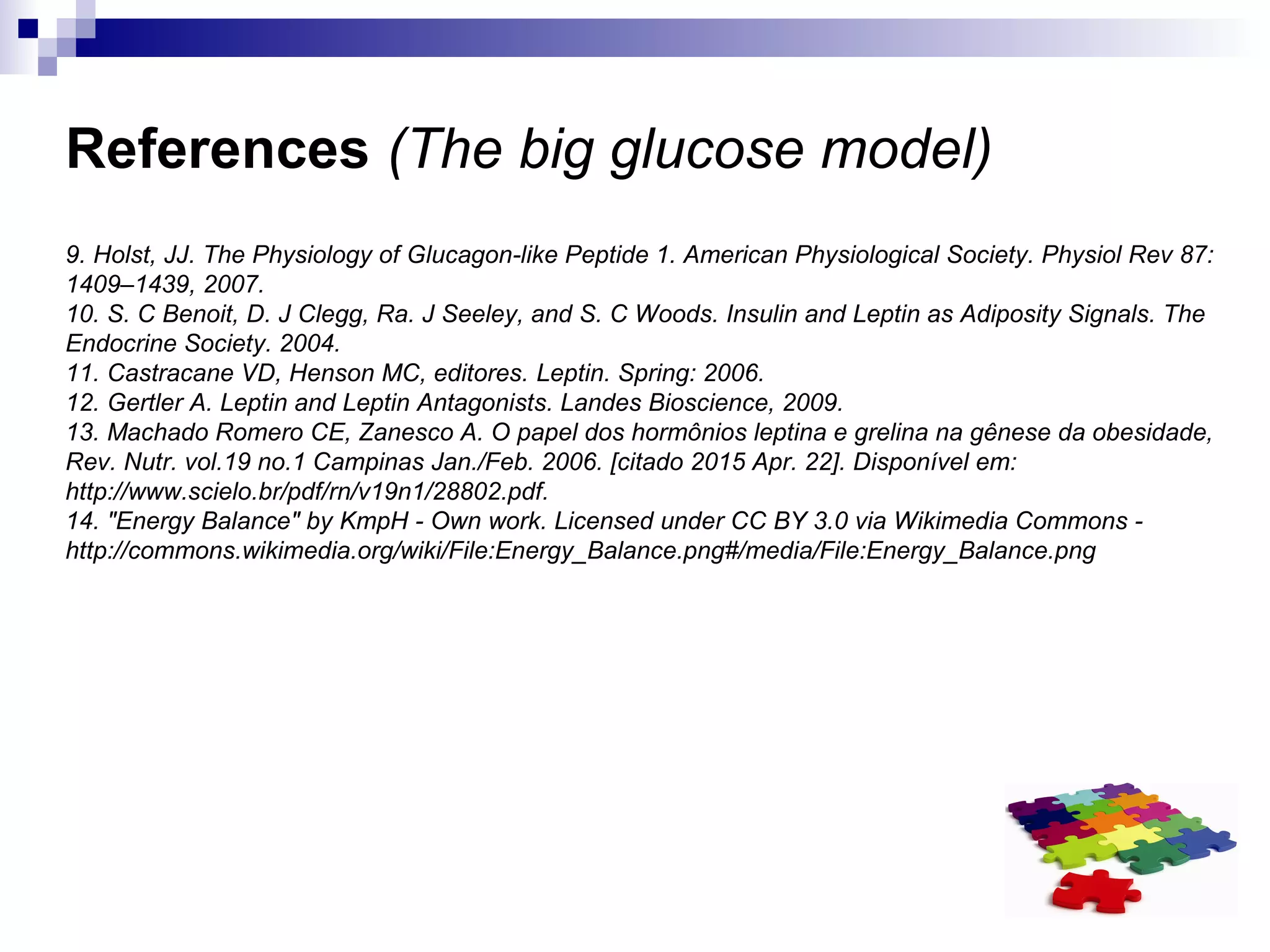 References (The big glucose model)
9. Holst, JJ. The Physiology of Glucagon-like Peptide 1. American Physiological Society. Physiol Rev 87:
1409–1439, 2007.
10. S. C Benoit, D. J Clegg, Ra. J Seeley, and S. C Woods. Insulin and Leptin as Adiposity Signals. The
Endocrine Society. 2004.
11. Castracane VD, Henson MC, editores. Leptin. Spring: 2006.
12. Gertler A. Leptin and Leptin Antagonists. Landes Bioscience, 2009.
13. Machado Romero CE, Zanesco A. O papel dos hormônios leptina e grelina na gênese da obesidade,
Rev. Nutr. vol.19 no.1 Campinas Jan./Feb. 2006. [citado 2015 Apr. 22]. Disponível em:
http://www.scielo.br/pdf/rn/v19n1/28802.pdf.
14. "Energy Balance" by KmpH - Own work. Licensed under CC BY 3.0 via Wikimedia Commons -
http://commons.wikimedia.org/wiki/File:Energy_Balance.png#/media/File:Energy_Balance.png
 